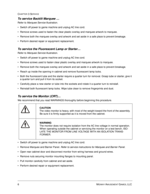Page 506MIDWAY AMUSEMENT GAMES, LLC 
CHAPTER 3 SERVICE
To service Backlit Marquee …
Refer to Marquee Service illustration.
Switch off power to game machine and unplug AC line cord.
Remove screws used to fasten the clear plastic overlay and marquee artwork to marquee.
Remove both the marquee overlay and artwork and set aside in a safe place to prevent breakage.
Perform desired repair or equipment replacement.   
To service the Fluorescent Lamp or Starter… 
Refer to Marquee Service illustration.
Switch off...