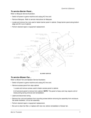 Page 51ARCTIC THUNDER7
CHAPTER 3 SERVICE
To service Barrier Panel… 
Refer to Marquee Service illustration. 
Switch off power to game machine and unplug AC line cord.
Remove Marquee. Refer to service instructions for Marquee.
Locate and remove hex nuts used to fasten barrier panel in cabinet. Grasp barrier panel along bottom 
edge and lift it out of cabinet.
Perform desired repair or equipment replacement.
BLOWER SERVICE
To service Blower Fan… 
Refer to Blower Fan and Speaker Service illustration. 
Switch...