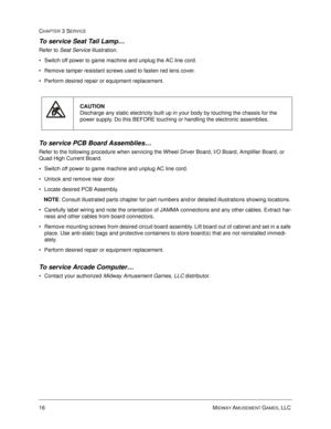 Page 6016 MIDWAY AMUSEMENT GAMES, LLC 
CHAPTER 3 SERVICE
To service Seat Tail Lamp…
Refer to Seat Service illustration.
Switch off power to game machine and unplug the AC line cord.
Remove tamper resistant screws used to fasten red lens cover.
Perform desired repair or equipment replacement.
To service PCB Board Assemblies…
Refer to the following procedure when servicing the Wheel Driver Board, I/O Board, Amplifier Board, or 
Quad High Current Board.
Switch off power to game machine and unplug AC line...