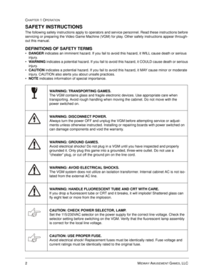 Page 82MIDWAY AMUSEMENT GAMES, LLC 
CHAPTER 1 OPERATION
SAFETY INSTRUCTIONS
The following safety instructions apply to operators and service personnel. Read these instructions before 
servicing or preparing the Video Game Machine (VGM) for play. Other safety instructions appear through-
out this manual.
DEFINITIONS OF SAFETY TERMS
•
DANGER indicates an imminent hazard. If you fail to avoid this hazard, it WILL cause death or serious 
injury.

WARNING indicates a potential hazard. If you fail to avoid this...