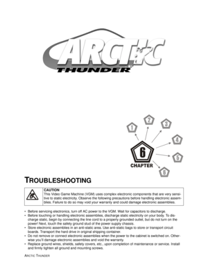 Page 91ARCTIC THUNDER 
• Before servicing electronics, turn off AC power to the VGM. Wait for capacitors to discharge.
 Before touching or handling electronic assemblies, discharge static electricity on your body. To dis-
charge static, begin by connecting the line cord to a properly grounded outlet, but do not turn on the 
power! Next, touch the safety ground stud of the power supply chassis.
 Store electronic assemblies in an anti-static area. Use anti-static bags to store or transport circuit 
boards....