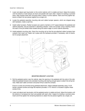 Page 126MIDWAY AMUSEMENT GAMES, LLC 
CHAPTER 1 OPERATION
7. Lower and adjust each leg leveler on the control cabinet until it is stable and level. Adjust the levelers
until the bottoms of both pieces are flush and parallel with each other. Inspect for binding or pinched
wires. Align bracket holes with mounting holes in base of control cabinet. Insert and firmly tighten fas-
teners to attach the two pieces together as a single unit.
8. Locate the pedestal assembly mounting rails and rubber bumper spacers, which...