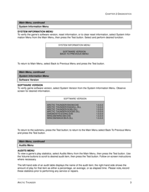 Page 19ARCTIC THUNDER3
CHAPTER 2 DIAGNOSTICS
SYSTEM INFORMATION MENU
To verify the game’s software version, reset information, or to clear reset information, select System Infor-
mation Menu from the Main Menu, then press the Test button. Select and perform desired function.
To return to Main Menu, select Back to Previous Menu and press the Test button. 
SOFTWARE VERSION
To verify game software version, select System Version from the System Information Menu. Observe 
screen for desired information.
To return to...