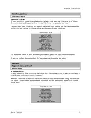 Page 29ARCTIC THUNDER13
CHAPTER 2 DIAGNOSTICS
DIAGNOSTIC MENU
To verify condition of the electrical and electronic hardware in the game use the Volume Up or Volume 
Down button to select Diagnostics Menu from the Main Menu, then press the Test button. 
Diagnostic tests assist in checking and adjusting the game’s major systems. It is important to periodically 
run diagnostics to improve and maintain game performance and player satisfaction. 
Use the Volume buttons to select desired Diagnostic Menu option, then...