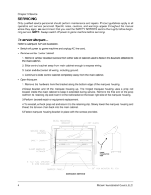 Page 484MIDWAY AMUSEMENT GAMES, LLC 
Chapter 3 Service
SERVICING
Only qualified service personnel should perform maintenance and repairs. Product guidelines apply to all
operators and service personnel. Specific notes, cautions, and warnings appear throughout the manual
where they apply. We recommend that you read the SAFETY NOTICES section thoroughly before begin-
ning service. 
NOTE: Always switch off power to game machine before servicing.
To service Marquee… 
Refer to Marquee Service illustration.
Switch...