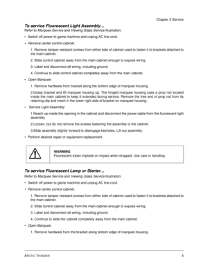 Page 49ARCTIC THUNDER5
Chapter 3 Service
To service Fluorescent Light Assembly…
Refer to Marquee Service and Viewing Glass Service illustration.
Switch off power to game machine and unplug AC line cord.
Remove center control cabinet.
1. Remove tamper-resistant screws from either side of cabinet used to fasten it to brackets attached to
the main cabinet. 
2. Slide control cabinet away from the main cabinet enough to expose wiring. 
3. Label and disconnect all wiring, including ground.
4. Continue to slide...