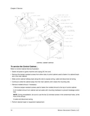 Page 5410 MIDWAY AMUSEMENT GAMES, LLC 
Chapter 3 Service
CONTROL CABINET SERVICE
To service the Control Cabinet…
Refer to Control Cabinet Service illustration. 
Switch off power to game machine and unplug AC line cord.
Remove the tamper resistant screws from either side of control cabinet used to fasten it to cabinet brack-
ets in the main cabinet.
Slide control cabinet halfway back along the rails to expose wiring. Label and disconnect all wiring. 
Continue to slide the cabinet away from the main cabinet...