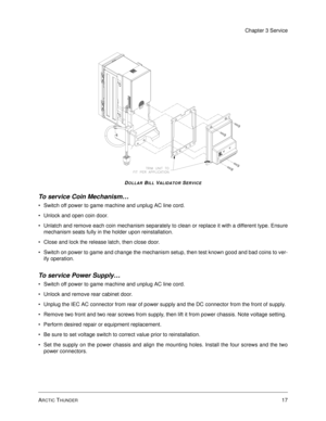 Page 61ARCTIC THUNDER17
Chapter 3 Service
DOLLAR BILL VALIDATOR SERVICE
To service Coin Mechanism…
Switch off power to game machine and unplug AC line cord.
Unlock and open coin door.
Unlatch and remove each coin mechanism separately to clean or replace it with a different type. Ensure
mechanism seats fully in the holder upon reinstallation. 
Close and lock the release latch, then close door. 
Switch on power to game and change the mechanism setup, then test known good and bad coins to ver-
ify operation....