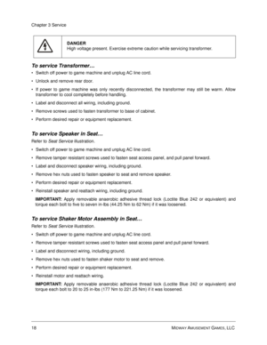 Page 6218 MIDWAY AMUSEMENT GAMES, LLC 
Chapter 3 Service
To service Transformer…
Switch off power to game machine and unplug AC line cord.
Unlock and remove rear door.
If power to game machine was only recently disconnected, the transformer may still be warm. Allow
transformer to cool completely before handling.
Label and disconnect all wiring, including ground.
Remove screws used to fasten transformer to base of cabinet.
Perform desired repair or equipment replacement.
To service Speaker in Seat… 
Refer...