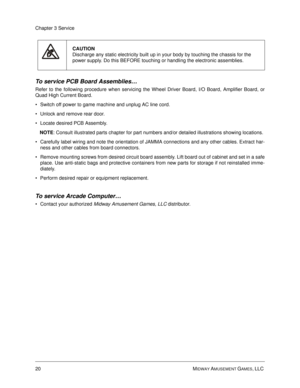Page 6420 MIDWAY AMUSEMENT GAMES, LLC 
Chapter 3 Service
To service PCB Board Assemblies…
Refer to the following procedure when servicing the Wheel Driver Board, I/O Board, Amplifier Board, or
Quad High Current Board.
Switch off power to game machine and unplug AC line cord.
Unlock and remove rear door. 
Locate desired PCB Assembly. 
NOTE
: Consult illustrated parts chapter for part numbers and/or detailed illustrations showing locations.
Carefully label wiring and note the orientation of JAMMA connections...