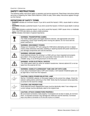 Page 82MIDWAY AMUSEMENT GAMES, LLC 
CHAPTER 1 OPERATION
SAFETY INSTRUCTIONS
The following safety instructions apply to operators and service personnel. Read these instructions before 
servicing or preparing the Video Game Machine (VGM) for play. Other safety instructions appear through-
out this manual.
DEFINITIONS OF SAFETY TERMS
•
DANGER indicates an imminent hazard. If you fail to avoid this hazard, it WILL cause death or serious 
injury.

WARNING indicates a potential hazard. If you fail to avoid this...