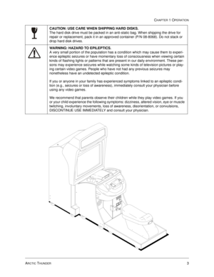 Page 9ARCTIC THUNDER3
CHAPTER 1 OPERATION
CAUTION: USE CARE WHEN SHIPPING HARD DISKS. 
The hard disk drive must be packed in an anti-static bag. When shipping the drive for 
repair or replacement, pack it in an approved container (P/N 08-8068). Do not stack or 
drop hard disk drives.
WARNING: HAZARD TO EPILEPTICS. 
A very small portion of the population has a condition which may cause them to experi-
ence epileptic seizures or have momentary loss of consciousness when viewing certain 
kinds of flashing lights...