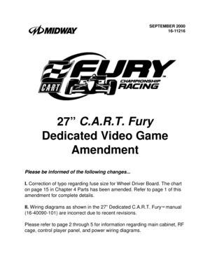 Page 1SEPTEMBER 2000
16-11216
27” C.A.R.T. Fury
 
Dedicated Video Game 
Amendment
Please be informed of the following changes...
I. 
Correction of typo regarding fuse size for Wheel Driver Board. The chart 
on page 15 in Chapter 4 Parts has been amended. Refer to page 1 of this 
amendment for complete details.
II.
 Wiring diagrams as shown in the 27” Dedicated C.A.R.T. Fury
™ manual 
(16-40090-101) are incorrect due to recent revisions. 
Please refer to page 2 through 5 for information regarding main cabinet,...