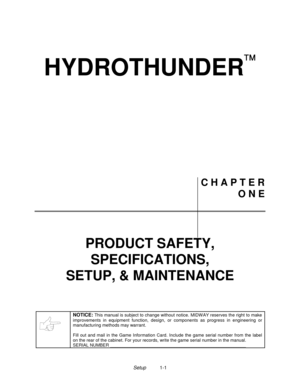 Page 2Setup1-1
HYDROTHUNDER

C H A P T E R
O N E
PRODUCT SAFETY,
SPECIFICATIONS,
SETUP, & MAINTENANCE
NOTICE: This manual is subject to change without notice. MIDW AY reserves the right to make
improvements in equipment function, design, or components as progress in engineering or
manufacturing methods may warrant.
Fill out and mail in the Game Information Card. Include the game serial number from the label
on the rear of the cabinet. For your records, write the game serial number in the manual.
SERIAL NUMBER...