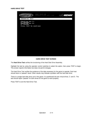Page 23Operation2-14
HARD DRIVE TEST
HARD DRIVE TEST SCREEN
The Hard Drive Test verifies the functioning of the Hard Disk Drive Assembly.
Highlight the test by using the operator control switches to select the option; then press TEST to begin.
This screen reports information but does not permit changes.
The Hard Drive Test verifies the existence of the data necessary for the game to operate. Each test
should return a “passed” result. Other results may indicate a problem with the hard disk drive.
There is a...