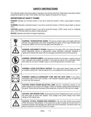 Page 4Setup1-3
SAFETY INSTRUCTIONS
The following safety instructions apply to operators and service personnel. Read these instructions before
preparing the game for play. Other safety instructions appear throughout this manual.
DEFINITIONS OF SAFETY TERMS
DANGER indicates an imminent hazard. If you fail to avoid this hazard, it W ILL cause death or serious
injury.
WARNING indicates a potential hazard. If you fail to avoid this hazard, it COULD cause death or serious
injury.
CAUTION indicates a potential...