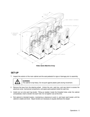 Page 11Operations - 5
  Video Game Machine Array
 SET-UP
1. Inspect the exterior of the main cabinet and the seat pedestal for signs of damage prior to assembly.
WARNING
The cabinet is top heavy. Do not push against plastic parts during movement.
2.  Remove the keys from the steering wheel.  Unlock the coin, cash box, and rear doors to access the
electrical cords, mechanical components, and spare parts packed inside the cash box.
3.  Install one nut onto each leg leveler. Tilting as needed, locate the threaded...