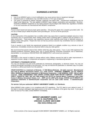 Page 105WARNINGS & NOTICES
WARNING
•  Use of non-MIDWAY parts or circuit modifications may cause serious injury or equipment damage!
•  Substitute parts or modifications may void EMC directive or FCC type acceptance.
•  This game is protected by federal copyright, trademark and patent laws.  Unauthorized modifications may be
illegal under federal law.  This also applies to MIDWAY logos, designs, publications and assemblies.  Moreover,
facsimiles of MIDWAY equipment (or any feature thereof) may be illegal under...