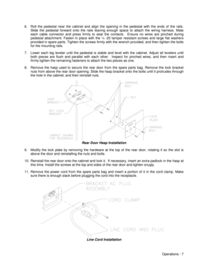 Page 13Operations - 7 6.  Roll the pedestal near the cabinet and align the opening in the pedestal with the ends of the rails.
Slide the pedestal forward onto the rails leaving enough space to attach the wiring harness. Mate
each cable connector and press firmly to seat the contacts.  Ensure no wires are pinched during
pedestal attachment. Fasten in place with the ¼ -20 tamper resistant screws and large flat washers
provided in spare parts. Tighten the screws firmly with the wrench provided, and then tighten...