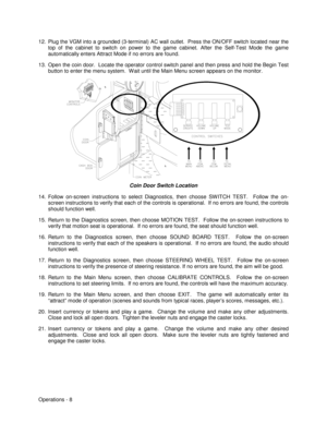 Page 14Operations - 8 12.  Plug the VGM into a grounded (3-terminal) AC wall outlet.  Press the ON/OFF switch located near the
top of the cabinet to switch on power to the game cabinet. After the Self-Test Mode the game
automatically enters Attract Mode if no errors are found.
13.  Open the coin door.  Locate the operator control switch panel and then press and hold the Begin Test
button to enter the menu system.  W ait until the Main Menu screen appears on the monitor.
Coin Door Switch Location
14. Follow...