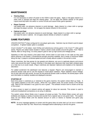 Page 15Operations - 9
MAINTENANCE
♦
 Viewing Glass
It is not necessary to switch off power to the VGM to clean the glass.  Apply a mild glass cleaner to a
clean cloth or sponge and wipe the viewing glass. 
 Do not apply the cleaner directly on the glass!
Liquid could drip down into switch or control circuits and cause erratic game operation.
♦
 Player Controls
Use plastic-safe, non-abrasive cleaners to avoid damage.  Apply cleaner to a clean cloth or sponge
and wipe the player controls.  Do not apply the...