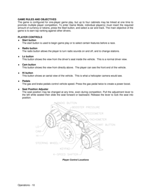 Page 16Operations - 10 GAME RULES AND OBJECTIVES
The game is configured for one-player game play, but up to four cabinets may be linked at one time to
promote multiple player competition. To enter Game Mode, individual player(s) must insert the required
amount of currency or tokens, press the Start button, and select a car and track. The main objective of the
game is to earn top ranking against other drivers.
PLAYER CONTROLS
♦
 Start button
The start button is used to begin game play or to select certain...