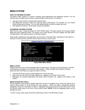 Page 20Diagnostics - 2
MENU SYSTEM
WHAT IS THE MENU SYSTEM?
The game’s Menu System is a series of auditing, game adjustments and diagnostic screens. You can
easily access and apply these screens to optimize game performance. For instance…
¾  Use game audit screens to assess game performance.
¾  Use adjustment screens to help you customize game performance. For example, you can restore
factory default game settings. You can also calibrate player controls for player accuracy.
¾  Use diagnostic screens to verify...