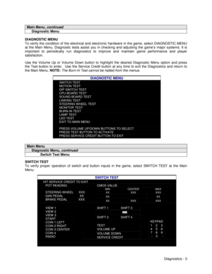 Page 21Diagnostics - 3
Main Menu, continued
     Diagnostic Menu
DIAGNOSTIC MENU
To verify the condition of the electrical and electronic hardware in the game, select DIAGNOSTIC MENU
at the Main Menu. Diagnostic tests assist you in checking and adjusting the game’s major systems. It is
important to periodically run diagnostics to improve and maintain game performance and player
satisfaction.
Use the Volume Up or Volume Down button to highlight the desired Diagnostic Menu option and press
the Test button to...