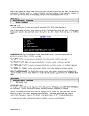 Page 22Diagnostics - 4 Use the Volume Up or Volume Down button to highlight the Switch Test option and press the Test button
to access it. Press any switch on the control panel or coin door to cause the corresponding indicator on
the screen to illuminate. Each illuminated square represents one completed switch circuit.
Main Menu
     Diagnostic Menu, continued
           Motion Test Menu
MOTION TEST
To verify functionality of motion seat controls, select MOTION TEST at the Main Menu.
Use the Volume Up or Volume...