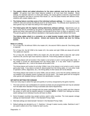 Page 24Diagnostics - 6 2. The graphic effects and added attractions for the slave cabinets must be the same as the
master.
  All games must have these features enabled or all must have them disabled.  Mixed
settings, for example road kill or a show girls setting, can cause games to become unsynchronized
during competition and lead to incorrect final results (i.e., two first place finishes with different times,
collisions with unseen objects, etc.).
3. The linking feature overrides some of the individual...