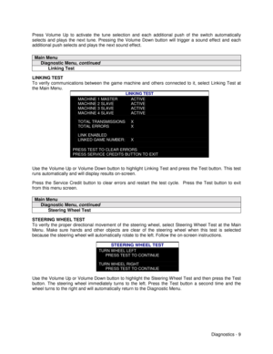 Page 27Diagnostics - 9 Press Volume Up to activate the tune selection and each additional push of the switch automatically
selects and plays the next tune. Pressing the Volume Down button will trigger a sound effect and each
additional push selects and plays the next sound effect.
Main Menu
     Diagnostic Menu, continued
           Linking Test
LINKING TEST
To verify communications between the game machine and others connected to it, select Linking Test at
the Main Menu.
LINKING TEST
MACHINE 1 MASTER
MACHINE 2...