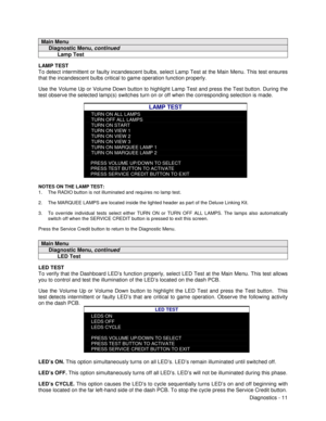 Page 29Diagnostics - 11
Main Menu
     Diagnostic Menu, continued
           Lamp Test
LAMP TEST
To detect intermittent or faulty incandescent bulbs, select Lamp Test at the Main Menu. This test ensures
that the incandescent bulbs critical to game operation function properly.
Use the Volume Up or Volume Down button to highlight Lamp Test and press the Test button. During the
test observe the selected lamp(s) switches turn on or off when the corresponding selection is made.
LAMP TEST
TURN ON ALL LAMPS
TURN OFF...