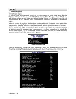 Page 34Diagnostics - 16
Main Menu
     Adjustment Menu
ADJUSTMENT MENU
To optimize game performance and earnings or to change the look or sound of the game, select the
Adjustment Menu at the Main Menu. The Attract Mode features, Game Pricing and Game Difficulty may
also be customized. Free races may be awarded to encourage players.  Free game player incentives may
reduce earnings. NOTE:  
Individual Game Adjustments are explained in more detail on the following
pages.
Press the Volume Up or Volume Down button...