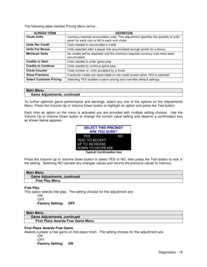 Page 37Diagnostics - 19 The following table clarifies Pricing Menu terms…
SCREEN TERM DEFINITION
Chute Units
Currency inserted accumulates units. This adjustment specifies the quantity of units
given for each coin or bill in each coin chute.
Units Per Credit
Units needed to accumulate a credit.
Units For Bonus
Units awarded after a player has accumulated enough points for a bonus.
Minimum Units
No credits will be awarded until the minimum required currency units have been
accumulated.
Credits to Start
Units...