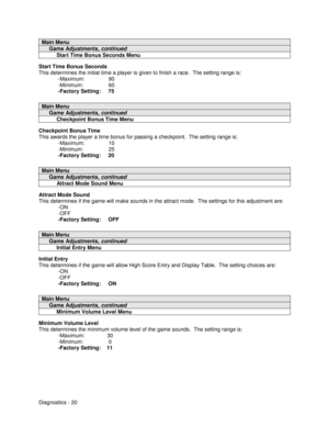 Page 38Diagnostics - 20
Main Menu
     Game Adjustments, continued
          Start Time Bonus Seconds Menu
Start Time Bonus Seconds
This determines the initial time a player is given to finish a race.  The setting range is:
-Maximum:                90
-Minimum:                 60
-Factory Setting:     75
Main Menu
     Game Adjustments, continued
          Checkpoint Bonus Time Menu
Checkpoint Bonus Time
This awards the player a time bonus for passing a checkpoint.  The setting range is:
-Maximum:...