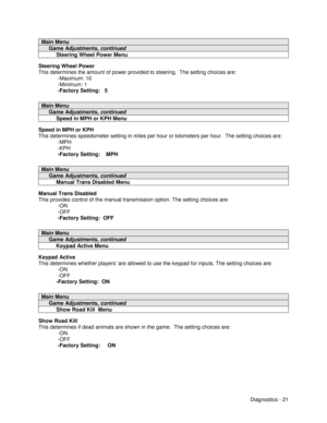 Page 39Diagnostics - 21
Main Menu
     Game Adjustments, continued
          Steering Wheel Power Menu
Steering Wheel Power
This determines the amount of power provided to steering.  The setting choices are:
-Maximum: 10
-Minimum: 1
-Factory Setting:   5
Main Menu
     Game Adjustments, continued
          Speed in MPH or KPH Menu
Speed in MPH or KPH
This determines speedometer setting in miles per hour or kilometers per hour.  The setting choices are:
-MPH
-KPH
-Factory Setting:    MPH
Main Menu
     Game...