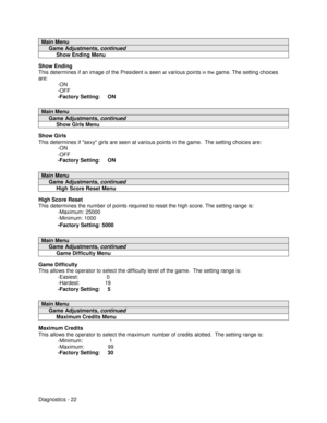 Page 40Diagnostics - 22
Main Menu
     Game Adjustments, continued
          Show Ending Menu
Show Ending
This determines if an image of the President 
is seen at various points in the game. The setting choices
are:
-ON
-OFF
-Factory Setting:     ON
Main Menu
     Game Adjustments, continued
          Show Girls Menu
Show Girls
This determines if sexy girls are seen at various points in the game.  The setting choices are:
-ON
-OFF
-Factory Setting:     ON
Main Menu
     Game Adjustments, continued...