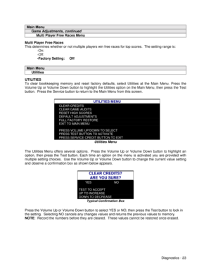 Page 41Diagnostics - 23
Main Menu
     Game Adjustments, continued
          Multi Player Free Races Menu
Multi Player Free Races
This determines whether or not multiple players win free races for top scores.  The setting range is:
-On:
-Off:
-Factory Setting:     Off
Main Menu
     Utilities
UTILITIES
To clear bookkeeping memory and reset factory defaults, select Utilities at the Main Menu. Press the
Volume Up or Volume Down button to highlight the Utilities option on the Main Menu, then press the Test
button....