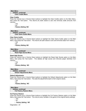 Page 42Diagnostics - 24
Main Menu
     Utilities, continued
          Clear Credits Menu
Clear Credits
Press the Volume Up or Volume Down buttons to highlight the Clear Credits option on the Main Menu,
then press the Test button.  This returns all credit values to zero and removes credit amounts from
memory.
- Yes
- No
- Factory Setting: NO
Main Menu
     Utilities, continued
          Clear Game Audits Menu
Clear Game Audits
Press the Volume Up or Volume Down buttons to highlight the Clear Game Audits option...