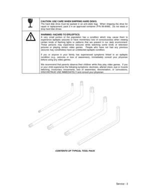 Page 47Service - 3
CAUTION: USE CARE WHEN SHIPPING HARD DISKS.
The hard disk drive must be packed in an anti-static bag.  When shipping the drive for
repair or replacement, pack it in an approved container (P/N 08-8068).  Do not stack or
drop hard disk drives.
WARNING: HAZARD TO EPILEPTICS.
A very small portion of the population has a condition which may cause them to
experience epileptic seizures or have momentary loss of consciousness when viewing
certain kinds of flashing lights or patterns that are present...