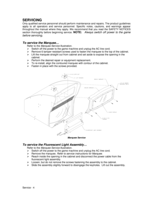 Page 48Service - 4
SERVICING
Only qualified service personnel should perform maintenance and repairs. The product guidelines
apply to all operators and service personnel. Specific notes, cautions, and warnings appear
throughout the manual where they apply. W e recommend that you read the SAFETY NOTICES
section thoroughly before beginning service. 
NOTE:  
Always switch off power to the game
before servicing
.
To service the Marquee…
Refer to the 
Marquee Service illustration.
¾  Switch off the power to the game...