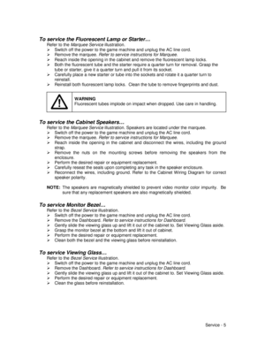 Page 49Service - 5
To service the Fluorescent Lamp or Starter…
Refer to the Marquee Service illustration.
¾  Switch off the power to the game machine and unplug the AC line cord.
¾  Remove the marquee. Refer to service instructions for Marquee.
¾  Reach inside the opening in the cabinet and remove the fluorescent lamp locks.
¾  Both the fluorescent tube and the starter require a quarter turn for removal. Grasp the
tube or starter, give it a quarter turn and pull it from its socket.
¾  Carefully place a new...