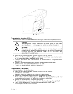 Page 50Service - 6
Bezel Service
To service the Monitor (CRT)…
We recommend that you read the WARNINGS thoroughly before beginning this procedure.
CAUTION
The video monitor is heavy, with most of the weight toward the front of the
assembly. Be sure it is firmly supported as it is moved from the cabinet.
WARNING
The monitor does not require isolation from the AC line voltage in normal
operation. W hen operating outside the cabinet or servicing the monitor on a
test bench, ISOLATE THE MONITOR FROM LINE VOLTAGE...