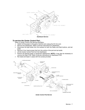 Page 51Service - 7
Dashboard Service
To service the Center Control Pod…
Refer to Center Control Pod Service illustration.
¾  Switch off the power to the game machine and unplug the AC line cord.
¾ Remove the Dashboard. Refer to service instructions for Dashboard.
¾  Disconnect the light bulbs from the sockets for both the Radio and Start buttons, and set
aside.
¾  Remove 5 hex head screws that form the outline of the pod and set aside.
¾  Lift the Center Control Pod from the Dashboard.
¾  Perform the desired...