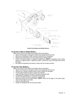 Page 53Service - 9
Control Pod, Buttons and Shifter Service
To service a Start or Radio Button…
Refer to the Control Pod, Buttons and Shifter Service illustration.
¾  Switch off the power to the game machine and unplug the AC line cord.
¾ Remove the Dashboard. Refer to service instructions for Dashboard.
¾  Gently remove the bulb(s) from the socket using a rocking motion.
¾  Perform the desired repair or equipment replacement. NOTE: 
If changing a bulb, simply
reseat it in original socket. If repairing a...