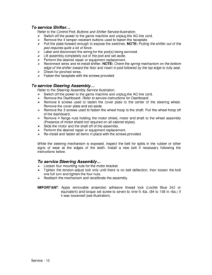 Page 54Service - 10
To service Shifter…
Refer to the Control Pod, Buttons and Shifter Service illustration.
¾  Switch off the power to the game machine and unplug the AC line cord.
¾  Remove the 4 tamper-resistant buttons used to fasten the faceplate.
¾  Pull the plate forward enough to expose the switches. NOTE: 
Pulling the shifter out of the
pod requires quite a bit of force.
¾  Label and disconnect the wiring for the pod(s) being serviced.
¾  Lift assembly completely out of the pod and set aside.
¾  Perform...