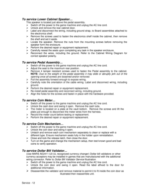 Page 56Service - 12
To service Lower Cabinet Speaker…
This speaker is located just above the pedal assembly.
¾  Switch off the power to the game machine and unplug the AC line cord.
¾  Unlock and remove the rear cabinet door.
¾  Label and disconnect the wiring, including ground strap, to Board assemblies attached to
the electronics shelf.
¾  Remove the screws used to fasten the electronics shelf inside the cabinet, then remove
the shelf and set it aside.
¾  Locate the speaker. Remove the nuts from the mounting...