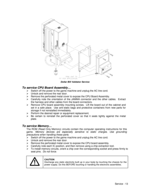 Page 57Service - 13
Dollar Bill Validator Service
To service CPU Board Assembly…
¾  Switch off the power to the game machine and unplug the AC line cord.
¾  Unlock and remove the rear door.
¾  Remove the perforated metal cover to expose the CPU Board Assembly.
¾  Carefully note the orientation of the JAMMA connector and the other cables.  Extract
the harness and other cables from the board connectors.
¾  Remove CPU board assembly mounting screws.  Lift the board out of the cabinet and
set in a safe place.  Use...