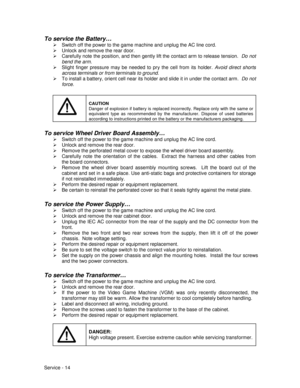 Page 58Service - 14
To service the Battery…
¾  Switch off the power to the game machine and unplug the AC line cord.
¾  Unlock and remove the rear door.
¾  Carefully note the position, and then gently lift the contact arm to release tension.  Do not
bend the arm.
¾  Slight finger pressure may be needed to pry the cell from its holder. Avoid direct shorts
across terminals or from terminals to ground.
¾  To install a battery, orient cell near its holder and slide it in under the contact arm.  Do not
force....