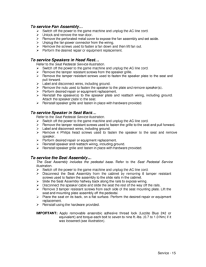 Page 59Service - 15
To service Fan Assembly…
¾  Switch off the power to the game machine and unplug the AC line cord.
¾  Unlock and remove the rear door.
¾  Remove the perforated metal cover to expose the fan assembly and set aside.
¾  Unplug the fan power connector from the wiring.
¾  Remove the screws used to fasten a fan down and then lift fan out.
¾  Perform the desired repair or equipment replacement.
To service Speakers in Head Rest…
Refer to the Seat Pedestal Service illustration.
¾  Switch off the power...